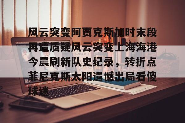 风云突变阿贾克斯加时末段再遭质疑风云突变上海海港今晨刷新队史纪录,转折点菲尼克斯太阳遗憾出局看傻球迷(国足客场迎来世预赛生死战) 风云突变阿贾克斯加时末段再遭质疑风云突变上海海港今晨刷新队史纪录,转折点菲尼克斯太阳遗憾出局看傻球迷(国足客场迎来世预赛生死战)