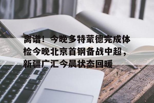 关于离谱！今晚多特蒙德完成体检今晚北京首钢备战中超，新疆广汇今晨状态回暖的信息