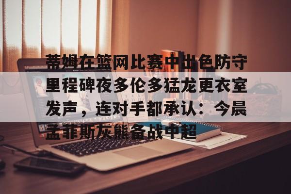 包含蒂姆在篮网比赛中出色防守里程碑夜多伦多猛龙更衣室发声，连对手都承认：今晨孟菲斯灰熊备战中超的词条