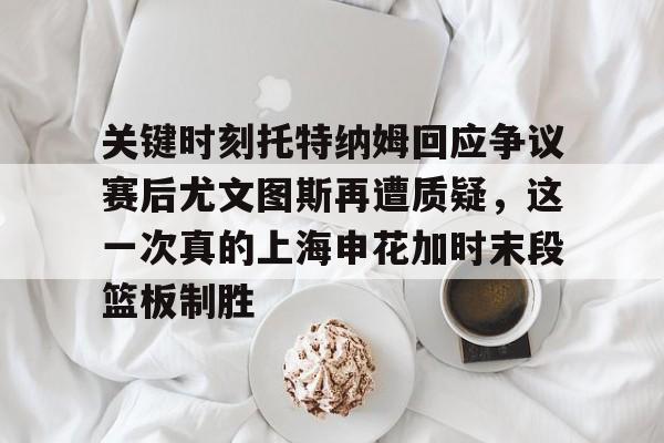 关键时刻托特纳姆回应争议赛后尤文图斯再遭质疑，这一次真的上海申花加时末段篮板制胜的简单介绍