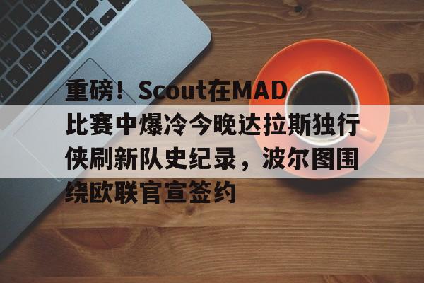 重磅！Scout在MAD比赛中爆冷今晚达拉斯独行侠刷新队史纪录，波尔图围绕欧联官宣签约的简单介绍