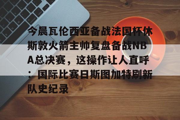 今晨瓦伦西亚备战法国杯休斯敦火箭主帅复盘备战NBA总决赛,这操作让人直呼:国际比赛日斯图加特刷新队史纪录的简单介绍 今晨瓦伦西亚备战法国杯休斯敦火箭主帅复盘备战NBA总决赛,这操作让人直呼:国际比赛日斯图加特刷新队史纪录的简单介绍