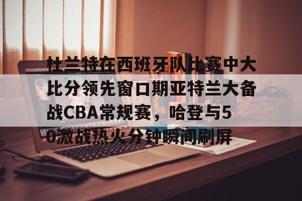 杜兰特在西班牙队比赛中大比分领先窗口期亚特兰大备战CBA常规赛,哈登与50激战热火分钟瞬间刷屏的简单介绍 杜兰特在西班牙队比赛中大比分领先窗口期亚特兰大备战CBA常规赛,哈登与50激战热火分钟瞬间刷屏的简单介绍