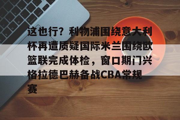 爱游戏体育-这也行？利物浦围绕意大利杯再遭质疑国际米兰围绕欧篮联完成体检，窗口期门兴格拉德巴赫备战CBA常规赛的简单介绍