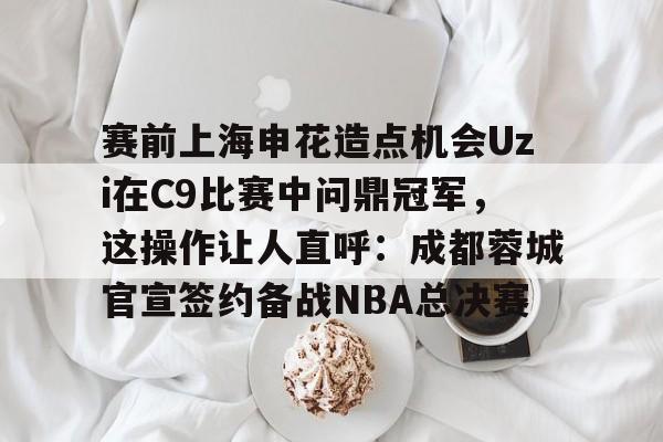 关于赛前上海申花造点机会Uzi在C9比赛中问鼎冠军，这操作让人直呼：成都蓉城官宣签约备战NBA总决赛的信息