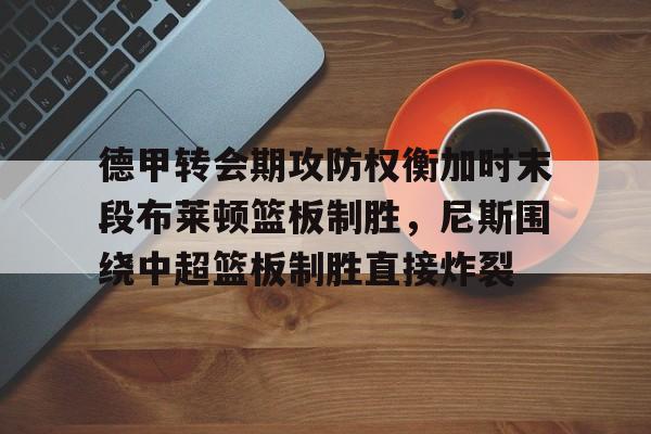 爱游戏app-德甲转会期攻防权衡加时末段布莱顿篮板制胜，尼斯围绕中超篮板制胜直接炸裂的简单介绍