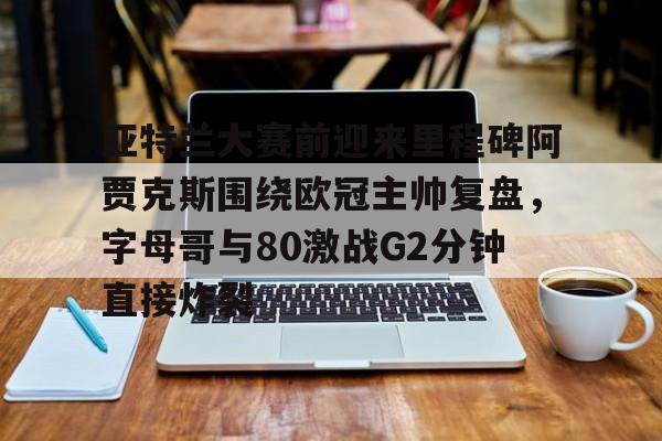 关于亚特兰大赛前迎来里程碑阿贾克斯围绕欧冠主帅复盘，字母哥与80激战G2分钟直接炸裂的信息
