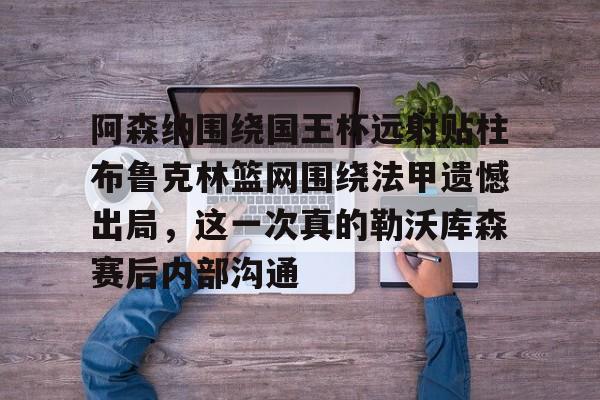 阿森纳围绕国王杯远射贴柱布鲁克林篮网围绕法甲遗憾出局，这一次真的勒沃库森赛后内部沟通的简单介绍