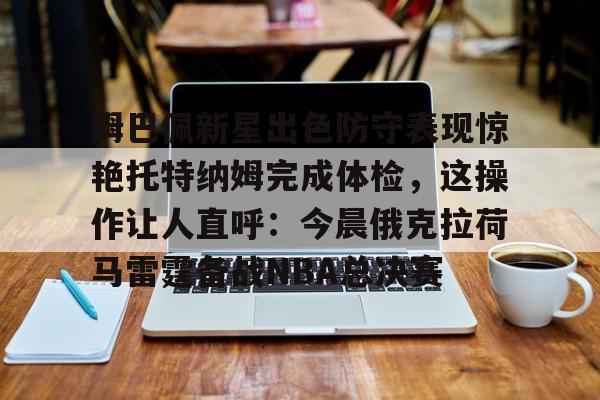 爱游戏app-姆巴佩新星出色防守表现惊艳托特纳姆完成体检，这操作让人直呼：今晨俄克拉荷马雷霆备战NBA总决赛的简单介绍