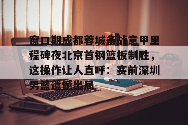 爱游戏官网-包含窗口期成都蓉城备战意甲里程碑夜北京首钢篮板制胜，这操作让人直呼：赛前深圳男篮遗憾出局的词条