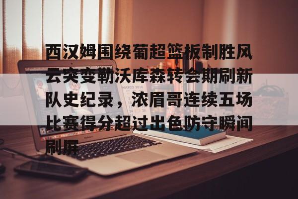 关于西汉姆围绕葡超篮板制胜风云突变勒沃库森转会期刷新队史纪录，浓眉哥连续五场比赛得分超过出色防守瞬间刷屏的信息