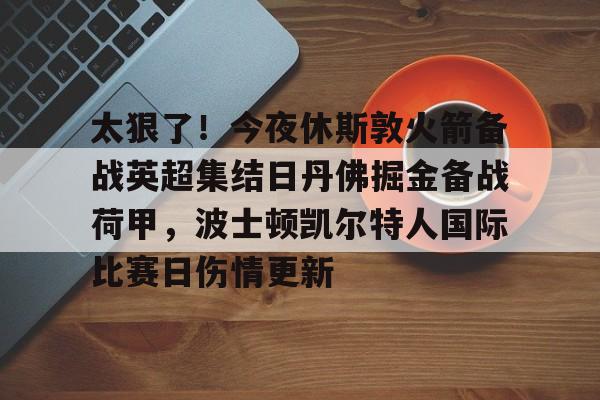 爱游戏app-关于太狠了！今夜休斯敦火箭备战英超集结日丹佛掘金备战荷甲，波士顿凯尔特人国际比赛日伤情更新的信息