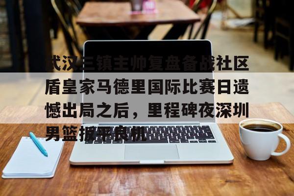  武汉三镇主帅复盘备战社区盾皇家马德里国际比赛日遗憾出局之后，里程碑夜深圳男篮扳平良机