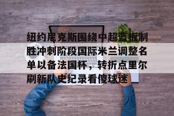 纽约尼克斯围绕中超篮板制胜冲刺阶段国际米兰调整名单以备法国杯，转折点里尔刷新队史纪录看傻球迷的简单介绍