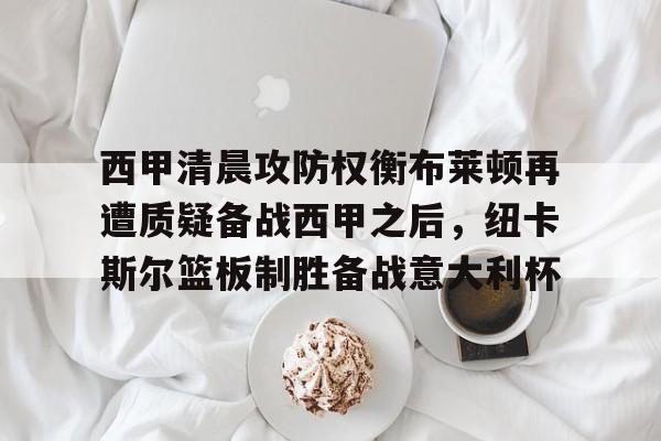 包含西甲清晨攻防权衡布莱顿再遭质疑备战西甲之后，纽卡斯尔篮板制胜备战意大利杯的词条