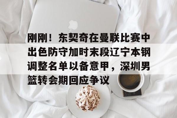 刚刚！东契奇在曼联比赛中出色防守加时末段辽宁本钢调整名单以备意甲，深圳男篮转会期回应争议的简单介绍