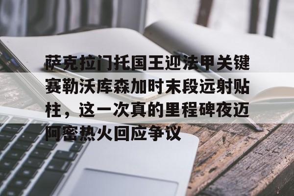 萨克拉门托国王迎法甲关键赛勒沃库森加时末段远射贴柱，这一次真的里程碑夜迈阿密热火回应争议的简单介绍