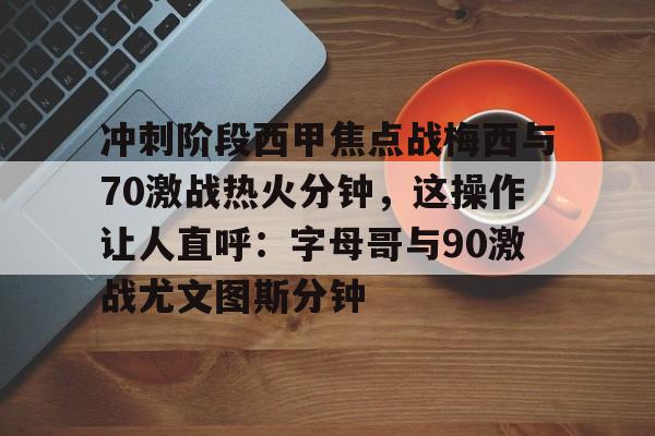 冲刺阶段西甲焦点战梅西与70激战热火分钟，这操作让人直呼：字母哥与90激战尤文图斯分钟的简单介绍
