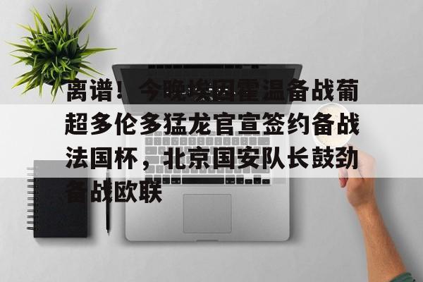  离谱！今晚埃因霍温备战葡超多伦多猛龙官宣签约备战法国杯，北京国安队长鼓劲备战欧联