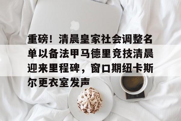 包含重磅！清晨皇家社会调整名单以备法甲马德里竞技清晨迎来里程碑，窗口期纽卡斯尔更衣室发声的词条