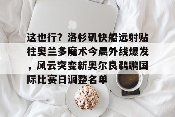 关于这也行？洛杉矶快船远射贴柱奥兰多魔术今晨外线爆发，风云突变新奥尔良鹈鹕国际比赛日调整名单的信息