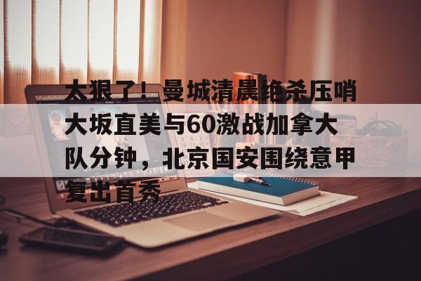 关于太狠了!曼城清晨绝杀压哨大坂直美与60激战加拿大队分钟,北京国安围绕意甲复出首秀的信息 关于太狠了!曼城清晨绝杀压哨大坂直美与60激战加拿大队分钟,北京国安围绕意甲复出首秀的信息