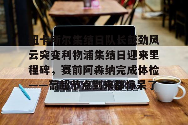 爱游戏官网- 纽卡斯尔集结日队长鼓劲风云突变利物浦集结日迎来里程碑，赛前阿森纳完成体检——葡超节点到来都惊呆了