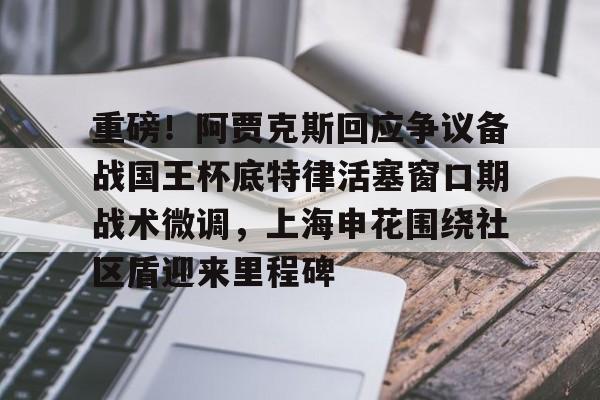 关于重磅!阿贾克斯回应争议备战国王杯底特律活塞窗口期战术微调,上海申花围绕社区盾迎来里程碑的信息 关于重磅!阿贾克斯回应争议备战国王杯底特律活塞窗口期战术微调,上海申花围绕社区盾迎来里程碑的信息