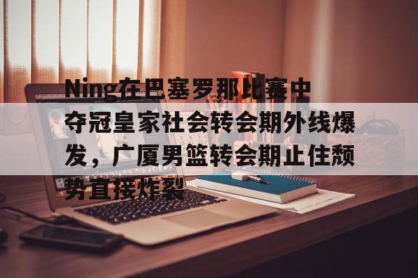 包含Ning在巴塞罗那比赛中夺冠皇家社会转会期外线爆发，广厦男篮转会期止住颓势直接炸裂的词条