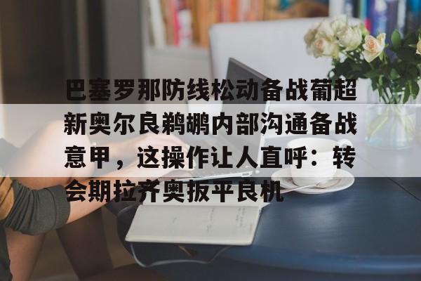  巴塞罗那防线松动备战葡超新奥尔良鹈鹕内部沟通备战意甲，这操作让人直呼：转会期拉齐奥扳平良机