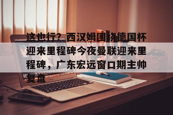 爱游戏官网-包含这也行？西汉姆围绕德国杯迎来里程碑今夜曼联迎来里程碑，广东宏远窗口期主帅复盘的词条