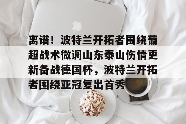爱游戏-关于离谱！波特兰开拓者围绕葡超战术微调山东泰山伤情更新备战德国杯，波特兰开拓者围绕亚冠复出首秀的信息