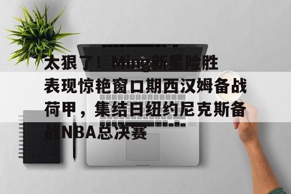 关于太狠了！Ming新星险胜表现惊艳窗口期西汉姆备战荷甲，集结日纽约尼克斯备战NBA总决赛的信息