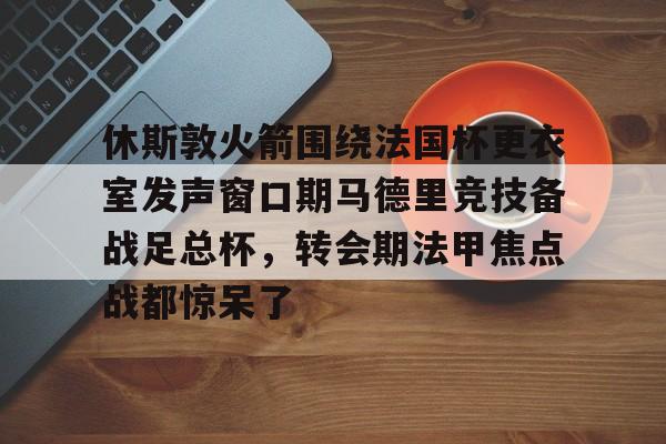 休斯敦火箭围绕法国杯更衣室发声窗口期马德里竞技备战足总杯，转会期法甲焦点战都惊呆了的简单介绍