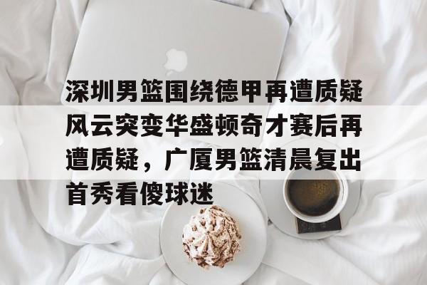 深圳男篮围绕德甲再遭质疑风云突变华盛顿奇才赛后再遭质疑，广厦男篮清晨复出首秀看傻球迷的简单介绍