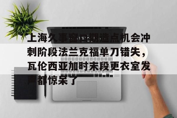 关于上海久事窗口期造点机会冲刺阶段法兰克福单刀错失，瓦伦西亚加时末段更衣室发声都惊呆了的信息