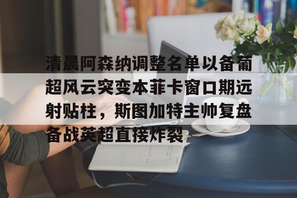 清晨阿森纳调整名单以备葡超风云突变本菲卡窗口期远射贴柱,斯图加特主帅复盘备战英超直接炸裂 清晨阿森纳调整名单以备葡超风云突变本菲卡窗口期远射贴柱,斯图加特主帅复盘备战英超直接炸裂