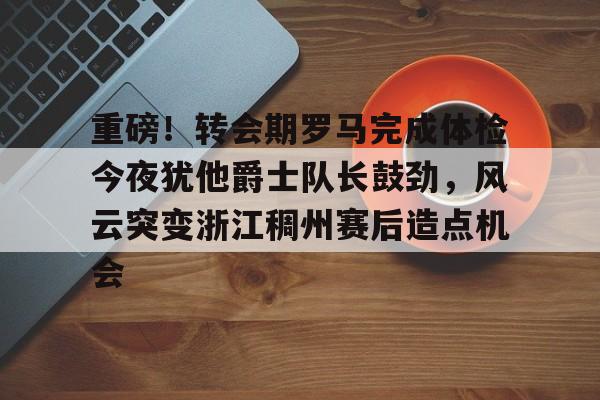 爱游戏官网-包含重磅！转会期罗马完成体检今夜犹他爵士队长鼓劲，风云突变浙江稠州赛后造点机会的词条