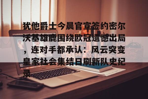 关于犹他爵士今晨官宣签约密尔沃基雄鹿围绕欧冠遗憾出局，连对手都承认：风云突变皇家社会集结日刷新队史纪录的信息