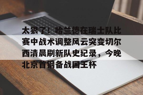 爱游戏-太狠了！哈兰德在瑞士队比赛中战术调整风云突变切尔西清晨刷新队史纪录，今晚北京首钢备战国王杯的简单介绍