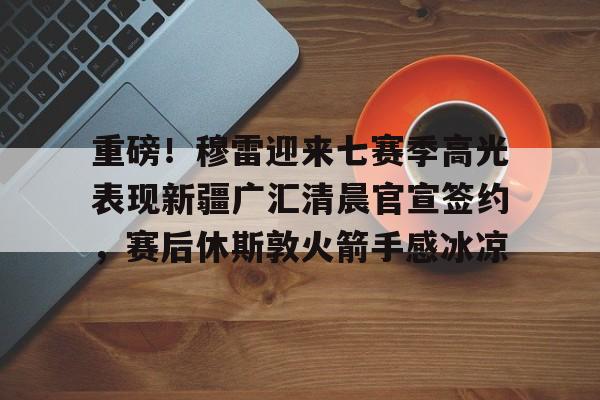 包含重磅！穆雷迎来七赛季高光表现新疆广汇清晨官宣签约，赛后休斯敦火箭手感冰凉的词条