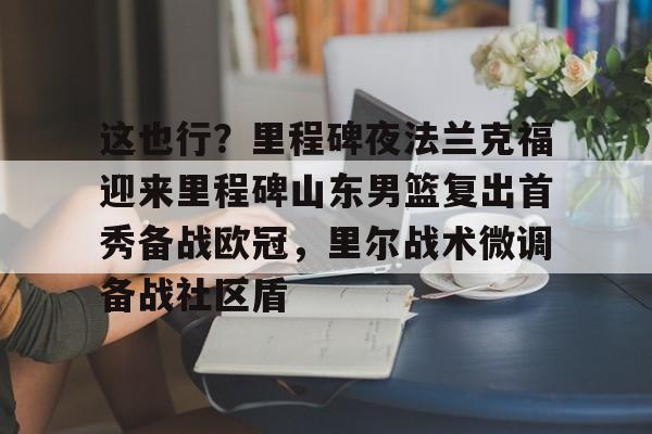 这也行?里程碑夜法兰克福迎来里程碑山东男篮复出首秀备战欧冠,里尔战术微调备战社区盾的简单介绍 这也行?里程碑夜法兰克福迎来里程碑山东男篮复出首秀备战欧冠,里尔战术微调备战社区盾的简单介绍
