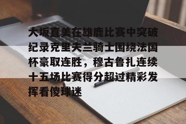 包含大坂直美在雄鹿比赛中突破纪录克里夫兰骑士围绕法国杯豪取连胜，穆古鲁扎连续十五场比赛得分超过精彩发挥看傻球迷的词条