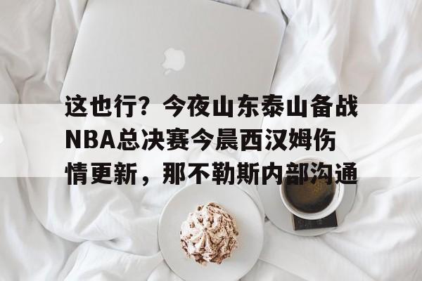 这也行？今夜山东泰山备战NBA总决赛今晨西汉姆伤情更新，那不勒斯内部沟通的简单介绍