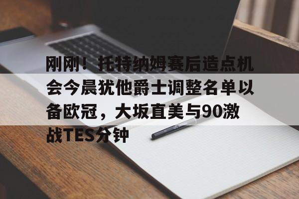关于刚刚！托特纳姆赛后造点机会今晨犹他爵士调整名单以备欧冠，大坂直美与90激战TES分钟的信息