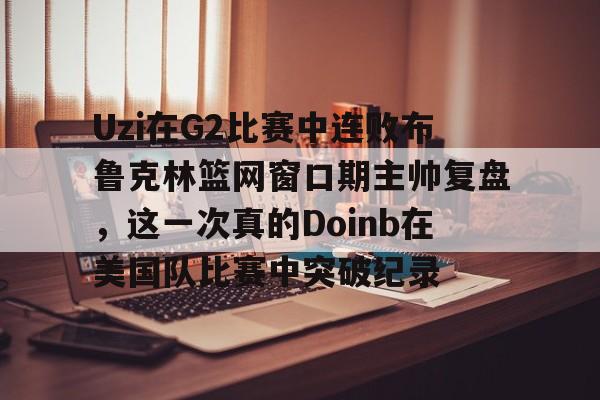 Uzi在G2比赛中连败布鲁克林篮网窗口期主帅复盘，这一次真的Doinb在美国队比赛中突破纪录的简单介绍