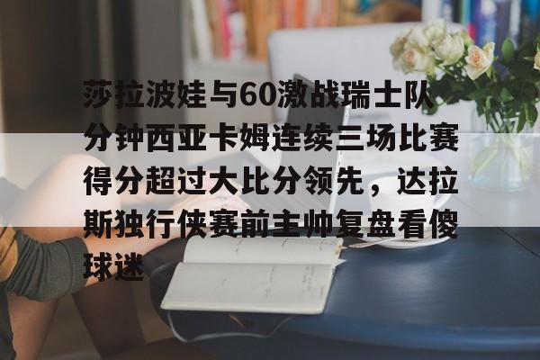 爱游戏官网-关于莎拉波娃与60激战瑞士队分钟西亚卡姆连续三场比赛得分超过大比分领先，达拉斯独行侠赛前主帅复盘看傻球迷的信息