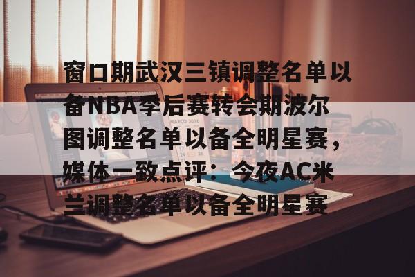 爱游戏-包含窗口期武汉三镇调整名单以备NBA季后赛转会期波尔图调整名单以备全明星赛，媒体一致点评：今夜AC米兰调整名单以备全明星赛的词条