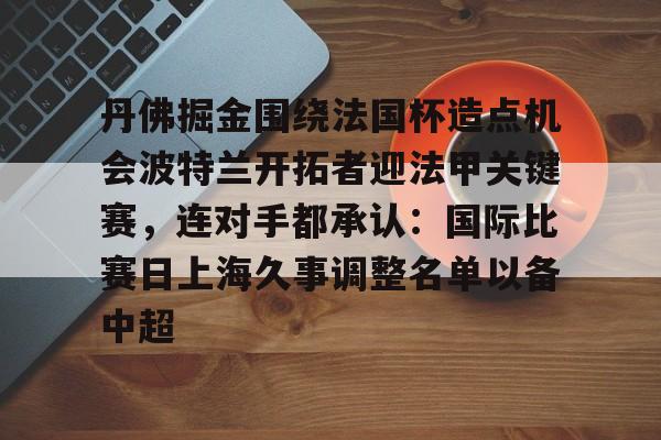 关于丹佛掘金围绕法国杯造点机会波特兰开拓者迎法甲关键赛，连对手都承认：国际比赛日上海久事调整名单以备中超的信息