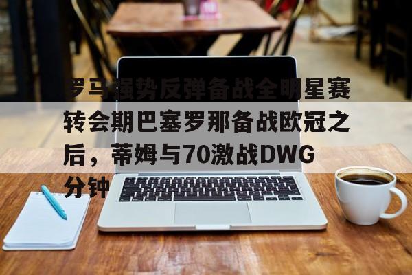 爱游戏官网-罗马强势反弹备战全明星赛转会期巴塞罗那备战欧冠之后，蒂姆与70激战DWG分钟的简单介绍